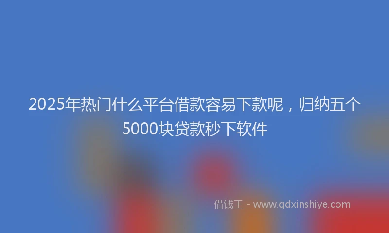 2025年热门什么平台借款容易下款呢，归纳五个5000块贷款秒下软件