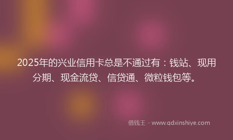 2025年的兴业信用卡总是不通过有：钱站、现用分期、现金流贷、信贷通、微粒钱包等。