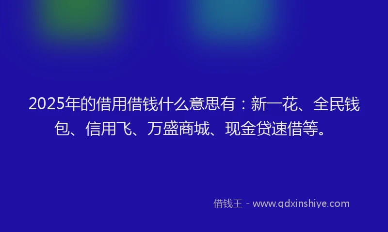 2025年的借用借钱什么意思有：新一花、全民钱包、信用飞、万盛商城、现金贷速借等。