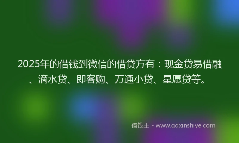 2025年的借钱到微信的借贷方有：现金贷易借融、滴水贷、即客购、万通小贷、星愿贷等。