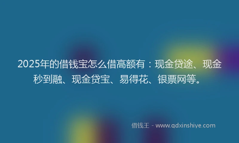 2025年的借钱宝怎么借高额有：现金贷途、现金秒到融、现金贷宝、易得花、银票网等。