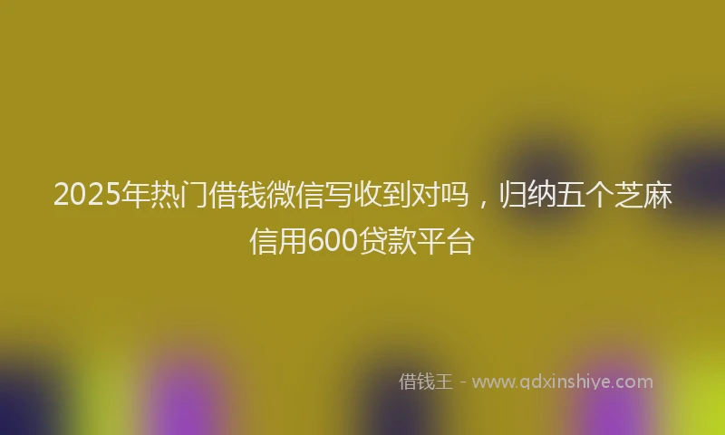 2025年热门借钱微信写收到对吗，归纳五个芝麻信用600贷款平台