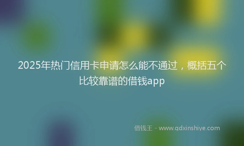 2025年热门信用卡申请怎么能不通过，概括五个比较靠谱的借钱app