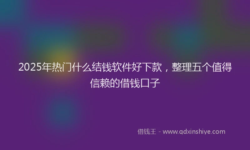 2025年热门什么结钱软件好下款，整理五个值得信赖的借钱口子