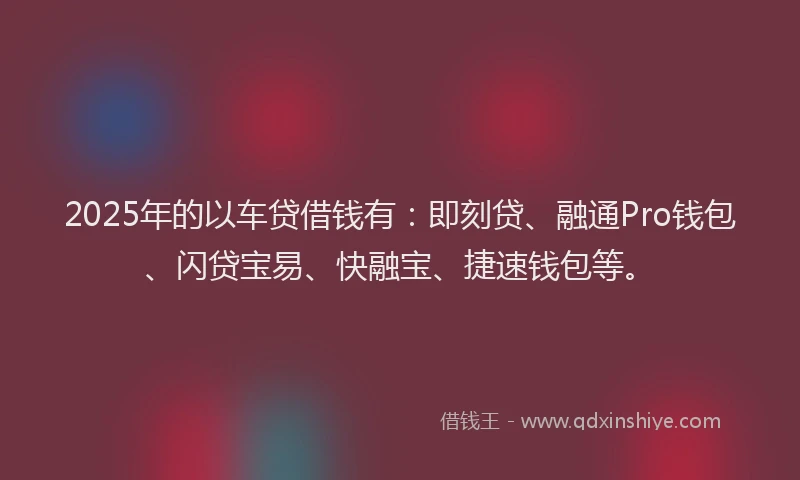 2025年的以车贷借钱有：即刻贷、融通Pro钱包、闪贷宝易、快融宝、捷速钱包等。