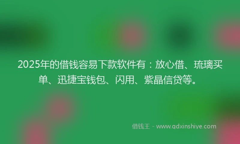 2025年的借钱容易下款软件有：放心借、琉璃买单、迅捷宝钱包、闪用、紫晶信贷等。