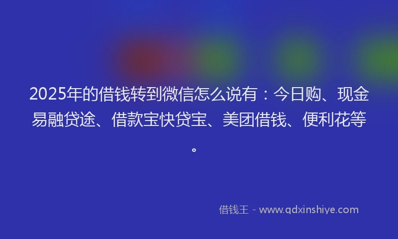 2025年的借钱转到微信怎么说有：今日购、现金易融贷途、借款宝快贷宝、美团借钱、便利花等。