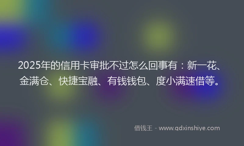 2025年的信用卡审批不过怎么回事有：新一花、金满仓、快捷宝融、有钱钱包、度小满速借等。