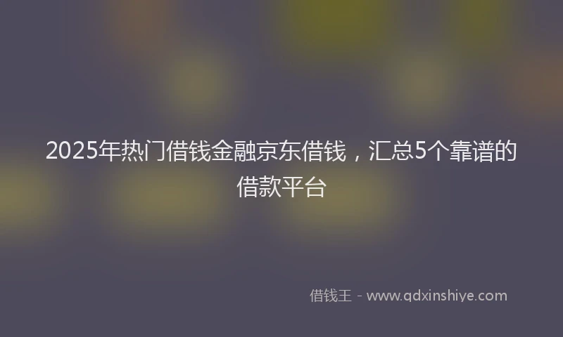 2025年热门借钱金融京东借钱，汇总5个靠谱的借款平台