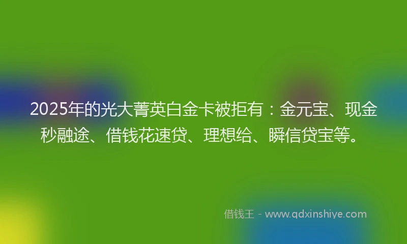 2025年的光大菁英白金卡被拒有：金元宝、现金秒融途、借钱花速贷、理想给、瞬信贷宝等。