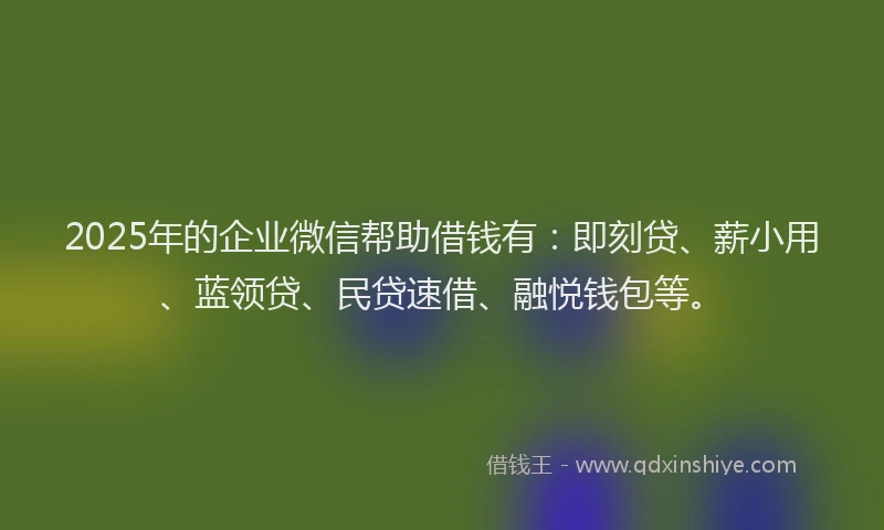 2025年的企业微信帮助借钱有：即刻贷、薪小用、蓝领贷、民贷速借、融悦钱包等。