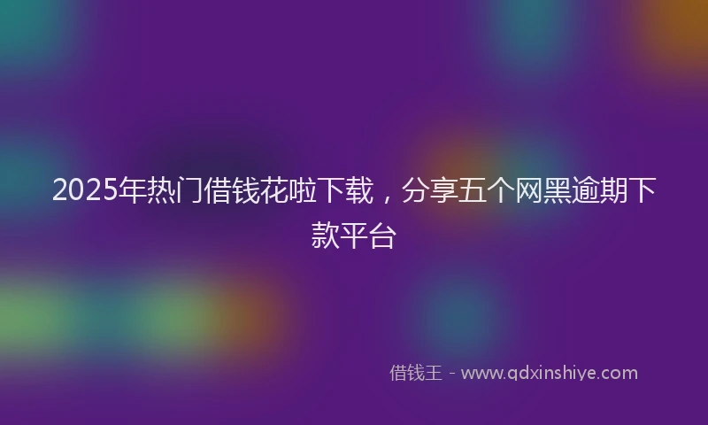 2025年热门借钱花啦下载，分享五个网黑逾期下款平台