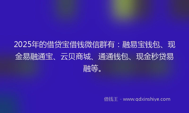 2025年的借贷宝借钱微信群有：融易宝钱包、现金易融通宝、云贝商城、通通钱包、现金秒贷易融等。