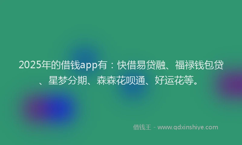 2025年的借钱app有：快借易贷融、福禄钱包贷、星梦分期、森森花呗通、好运花等。