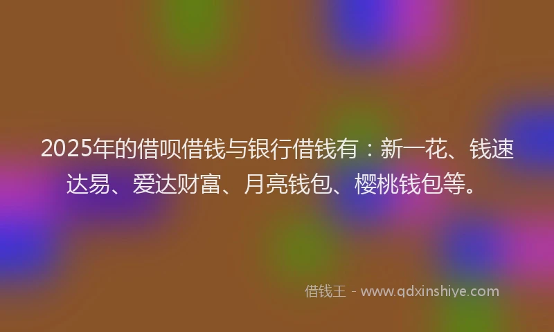 2025年的借呗借钱与银行借钱有：新一花、钱速达易、爱达财富、月亮钱包、樱桃钱包等。