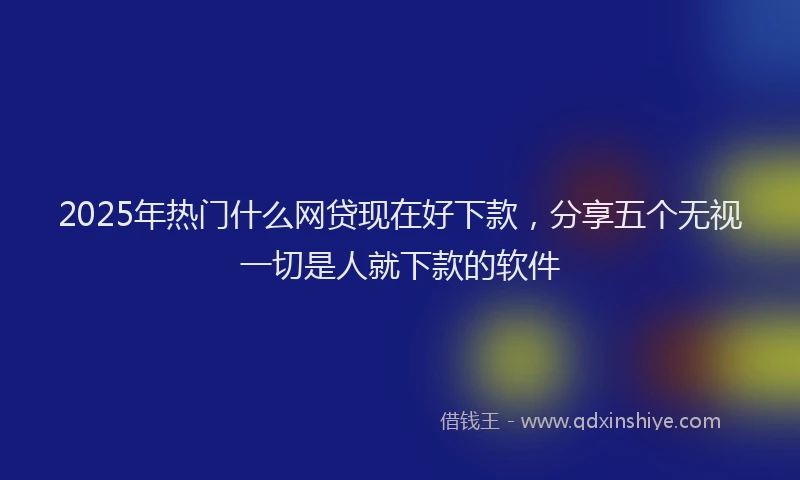 2025年热门什么网贷现在好下款，分享五个无视一切是人就下款的软件