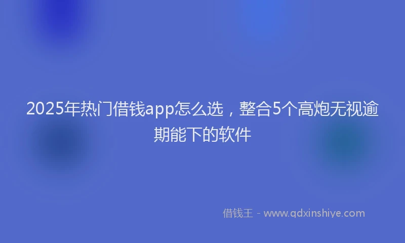 2025年热门借钱app怎么选，整合5个高炮无视逾期能下的软件