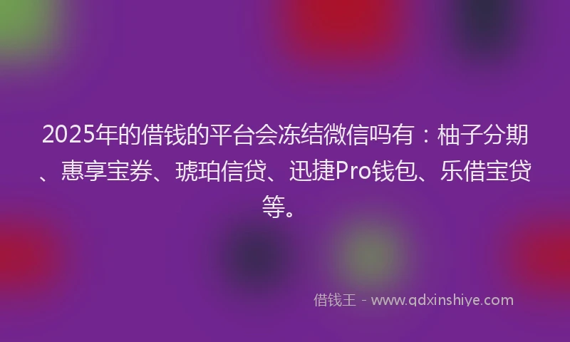 2025年的借钱的平台会冻结微信吗有：柚子分期、惠享宝券、琥珀信贷、迅捷Pro钱包、乐借宝贷等。