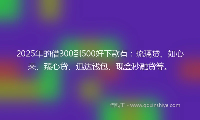 2025年的借300到500好下款有：琉璃贷、如心来、臻心贷、迅达钱包、现金秒融贷等。