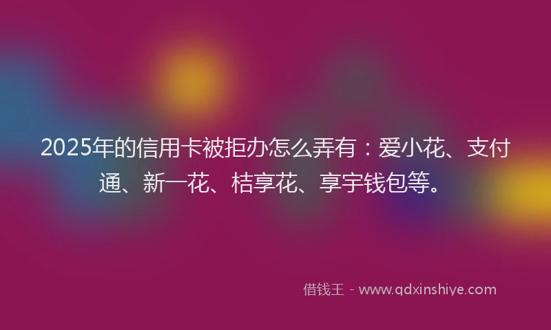 2025年的信用卡被拒办怎么弄有：爱小花、支付通、新一花、桔享花、享宇钱包等。