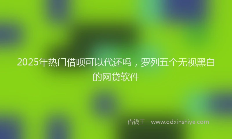 2025年热门借呗可以代还吗，罗列五个无视黑白的网贷软件