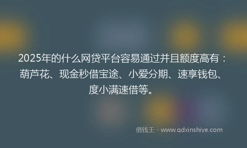 2025年的什么网贷平台容易通过并且额度高有：葫芦花、现金秒借宝途、小爱分期、速享钱包、度小满速借等。