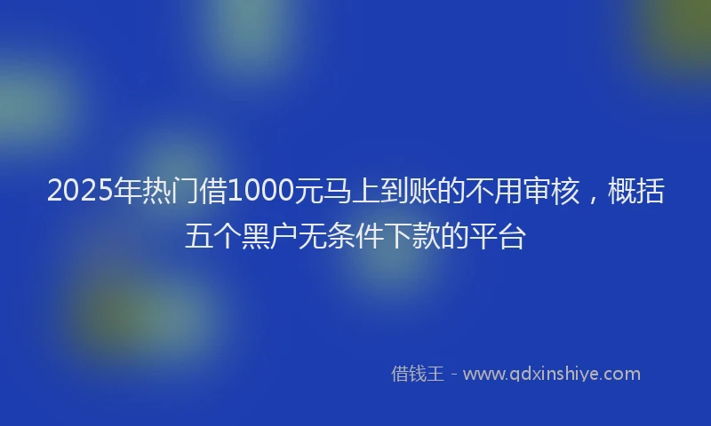 2025年热门借1000元马上到账的不用审核，概括五个黑户无条件下款的平台