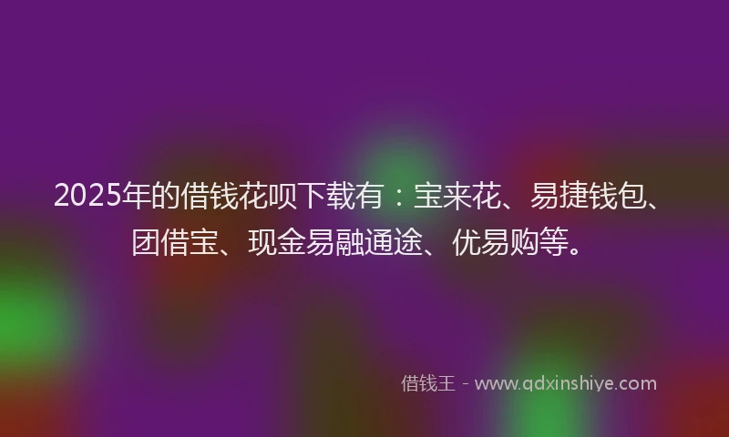 2025年的借钱花呗下载有：宝来花、易捷钱包、团借宝、现金易融通途、优易购等。