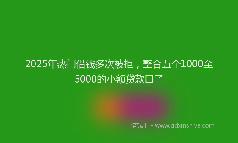 2025年热门借钱多次被拒，整合五个1000至5000的小额贷款口子