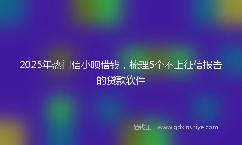 2025年热门信小呗借钱，梳理5个不上征信报告的贷款软件