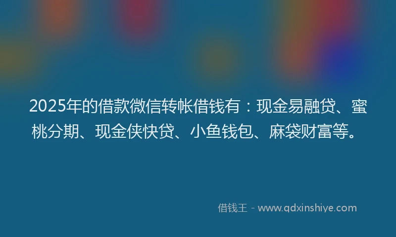 2025年的借款微信转帐借钱有：现金易融贷、蜜桃分期、现金侠快贷、小鱼钱包、麻袋财富等。
