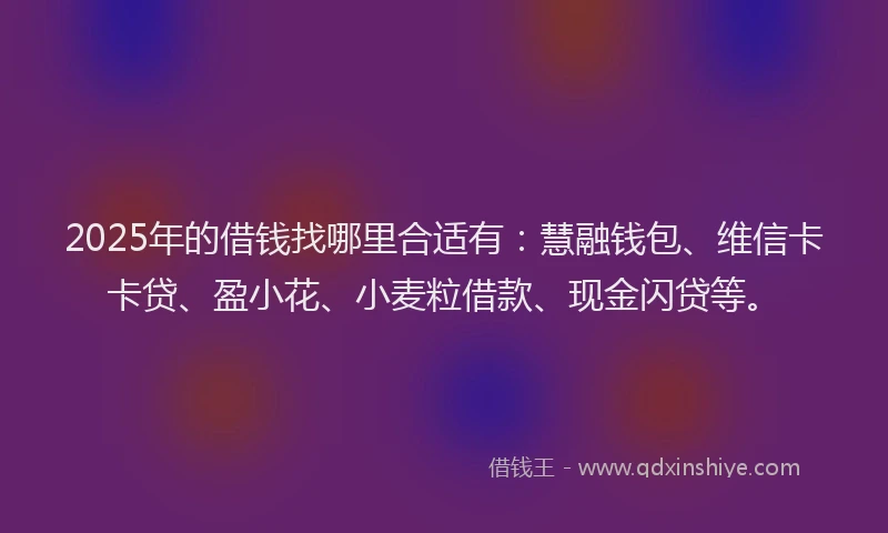2025年的借钱找哪里合适有：慧融钱包、维信卡卡贷、盈小花、小麦粒借款、现金闪贷等。