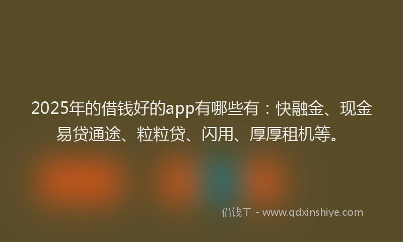 2025年的借钱好的app有哪些有：快融金、现金易贷通途、粒粒贷、闪用、厚厚租机等。