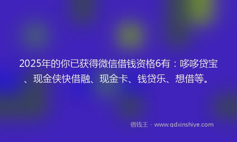 2025年的你已获得微信借钱资格6有：哆哆贷宝、现金侠快借融、现金卡、钱贷乐、想借等。
