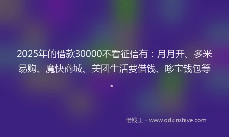 2025年的借款30000不看征信有：月月开、多米易购、魔快商城、美团生活费借钱、哆宝钱包等。