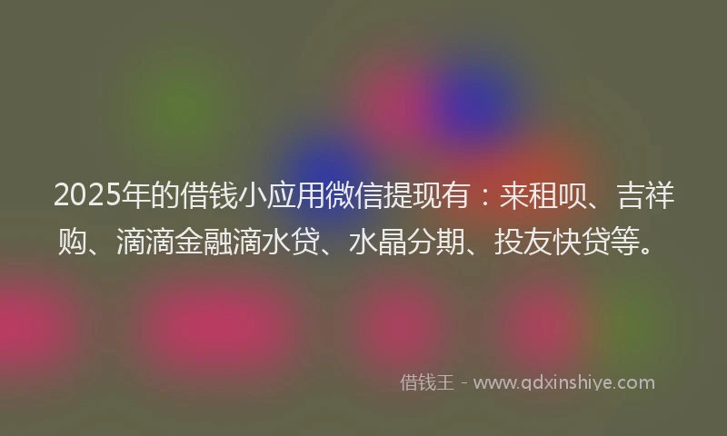 2025年的借钱小应用微信提现有：来租呗、吉祥购、滴滴金融滴水贷、水晶分期、投友快贷等。