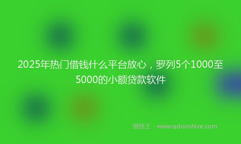 2025年热门借钱什么平台放心，罗列5个1000至5000的小额贷款软件