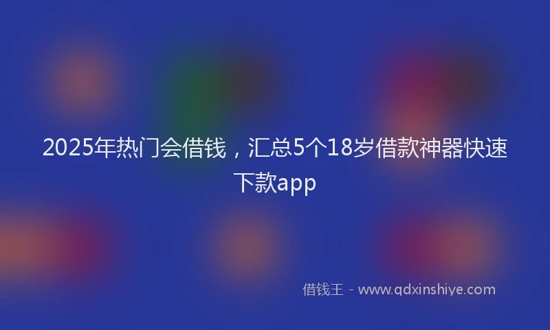 2025年热门会借钱，汇总5个18岁借款神器快速下款app