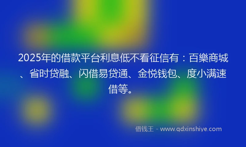 2025年的借款平台利息低不看征信有：百樂商城、省时贷融、闪借易贷通、金悦钱包、度小满速借等。
