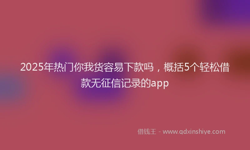 2025年热门你我货容易下款吗，概括5个轻松借款无征信记录的app