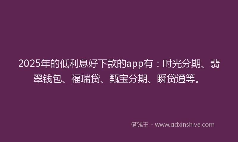 2025年的低利息好下款的app有：时光分期、翡翠钱包、福瑞贷、甄宝分期、瞬贷通等。