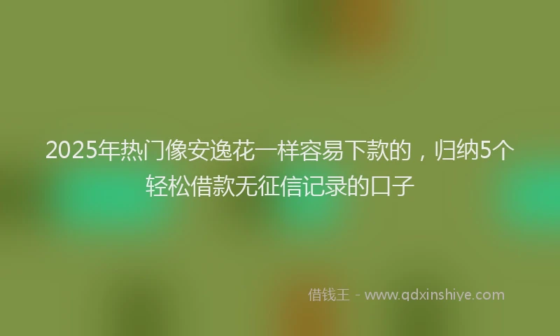2025年热门像安逸花一样容易下款的，归纳5个轻松借款无征信记录的口子
