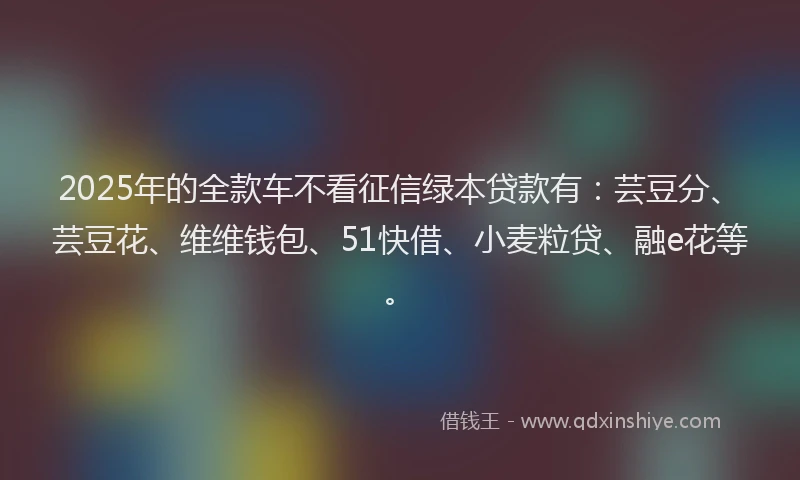 2025年的全款车不看征信绿本贷款有：芸豆分、芸豆花、维维钱包、51快借、小麦粒贷、融e花等。
