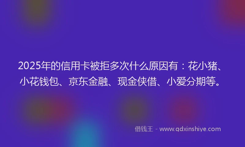 2025年的信用卡被拒多次什么原因有：花小猪、小花钱包、京东金融、现金侠借、小爱分期等。