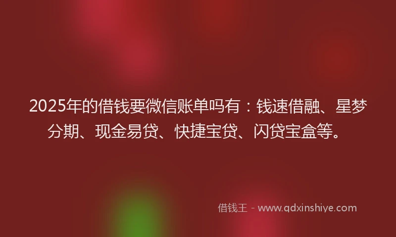 2025年的借钱要微信账单吗有：钱速借融、星梦分期、现金易贷、快捷宝贷、闪贷宝盒等。