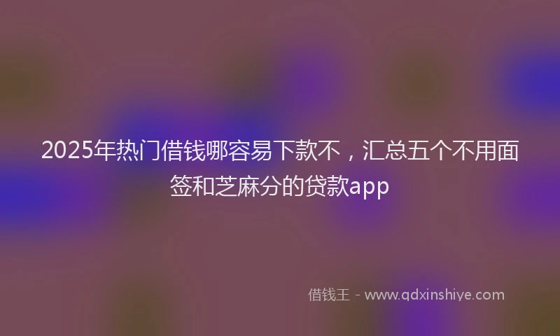 2025年热门借钱哪容易下款不，汇总五个不用面签和芝麻分的贷款app
