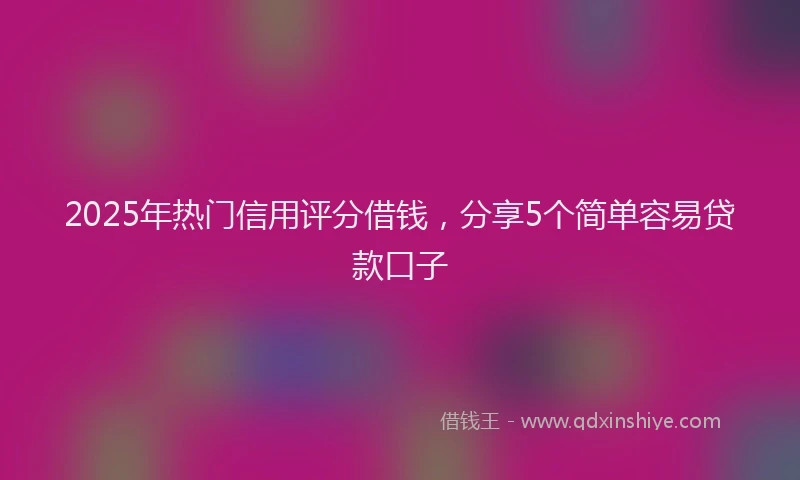 2025年热门信用评分借钱，分享5个简单容易贷款口子