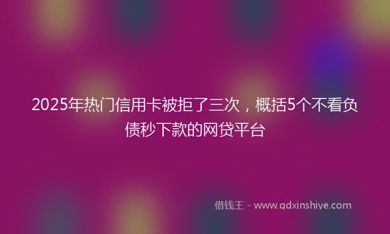 2025年热门信用卡被拒了三次，概括5个不看负债秒下款的网贷平台