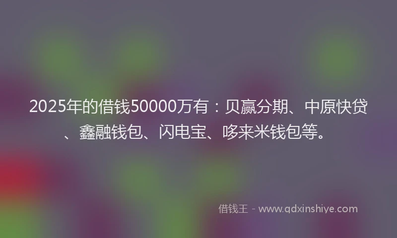 2025年的借钱50000万有：贝赢分期、中原快贷、鑫融钱包、闪电宝、哆来米钱包等。