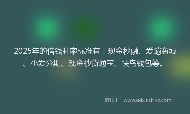 2025年的借钱利率标准有：现金秒融、爱蹦商城、小爱分期、现金秒贷通宝、快鸟钱包等。